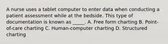 A nurse uses a tablet computer to enter data when conducting a patient assessment while at the bedside. This type of documentation is known as _____. A. Free form charting B. Point-of-care charting C. Human-computer charting D. Structured charting