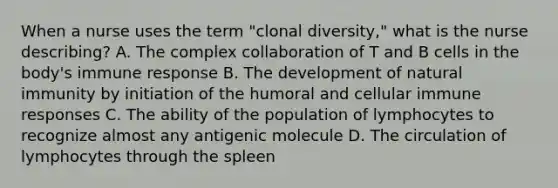 When a nurse uses the term "clonal diversity," what is the nurse describing? A. The complex collaboration of T and B cells in the body's immune response B. The development of natural immunity by initiation of the humoral and cellular immune responses C. The ability of the population of lymphocytes to recognize almost any antigenic molecule D. The circulation of lymphocytes through the spleen