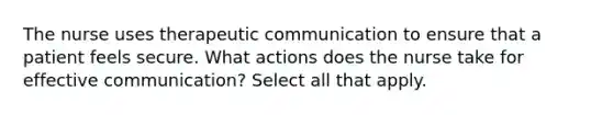 The nurse uses therapeutic communication to ensure that a patient feels secure. What actions does the nurse take for effective communication? Select all that apply.