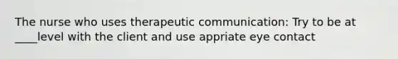 The nurse who uses therapeutic communication: Try to be at ____level with the client and use appriate eye contact