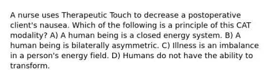 A nurse uses Therapeutic Touch to decrease a postoperative client's nausea. Which of the following is a principle of this CAT modality? A) A human being is a closed energy system. B) A human being is bilaterally asymmetric. C) Illness is an imbalance in a person's energy field. D) Humans do not have the ability to transform.