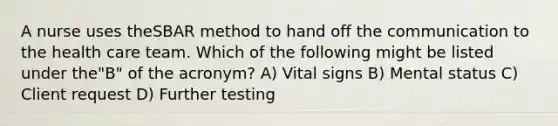 A nurse uses theSBAR method to hand off the communication to the health care team. Which of the following might be listed under the"B" of the acronym? A) Vital signs B) Mental status C) Client request D) Further testing