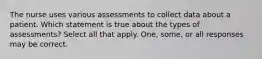 The nurse uses various assessments to collect data about a patient. Which statement is true about the types of assessments? Select all that apply. One, some, or all responses may be correct.