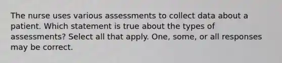 The nurse uses various assessments to collect data about a patient. Which statement is true about the types of assessments? Select all that apply. One, some, or all responses may be correct.