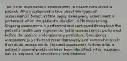 The nurse uses various assessments to collect data about a patient. Which statement is true about the types of assessments? Select all that apply. Emergency assessment is performed when the patient's situation is life threatening. Ongoing assessment is performed and continued throughout the patient's health care experience. Initial assessment is performed before the patient undergoes any procedure. Emergency assessment is performed more thoroughly and comprehensively than other assessments. Focused assessment is done after a patient's general problems have been identified, when a patient has a complaint, or describes a new problem.