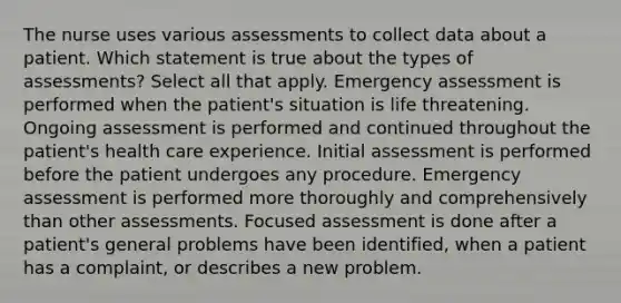 The nurse uses various assessments to collect data about a patient. Which statement is true about the types of assessments? Select all that apply. Emergency assessment is performed when the patient's situation is life threatening. Ongoing assessment is performed and continued throughout the patient's health care experience. Initial assessment is performed before the patient undergoes any procedure. Emergency assessment is performed more thoroughly and comprehensively than other assessments. Focused assessment is done after a patient's general problems have been identified, when a patient has a complaint, or describes a new problem.