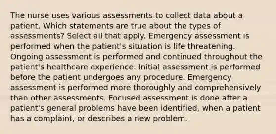 The nurse uses various assessments to collect data about a patient. Which statements are true about the types of assessments? Select all that apply. Emergency assessment is performed when the patient's situation is life threatening. Ongoing assessment is performed and continued throughout the patient's healthcare experience. Initial assessment is performed before the patient undergoes any procedure. Emergency assessment is performed more thoroughly and comprehensively than other assessments. Focused assessment is done after a patient's general problems have been identified, when a patient has a complaint, or describes a new problem.