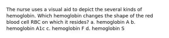 The nurse uses a visual aid to depict the several kinds of hemoglobin. Which hemoglobin changes the shape of the red blood cell RBC on which it resides? a. hemoglobin A b. hemoglobin A1c c. hemoglobin F d. hemoglobin S