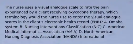 The nurse uses a visual analogue scale to rate the pain experienced by a client receiving oxycodone therapy. Which terminology would the nurse use to enter the visual analogue scores in the client's electronic health record (EHR)? A. Omaha system B. Nursing Interventions Classification (NIC) C. American Medical Informatics Association (AMIA) D. North American Nursing Diagnosis Association (NANDA) International