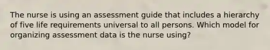 The nurse is using an assessment guide that includes a hierarchy of five life requirements universal to all persons. Which model for organizing assessment data is the nurse using?