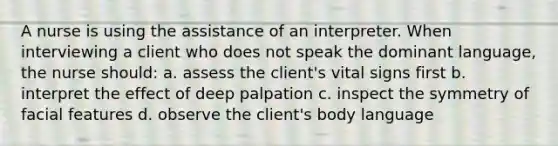 A nurse is using the assistance of an interpreter. When interviewing a client who does not speak the dominant language, the nurse should: a. assess the client's vital signs first b. interpret the effect of deep palpation c. inspect the symmetry of facial features d. observe the client's body language