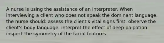 A nurse is using the assistance of an interpreter. When interviewing a client who does not speak the dominant language, the nurse should: assess the client's vital signs first. observe the client's body language. interpret the effect of deep palpation. inspect the symmetry of the facial features.