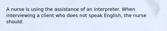 A nurse is using the assistance of an interpreter. When interviewing a client who does not speak English, the nurse should: