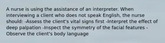 A nurse is using the assistance of an interpreter. When interviewing a client who does not speak English, the nurse should: -Assess the client's vital signs first -Interpret the effect of deep palpation -Inspect the symmetry of the facial features -Observe the client's body language