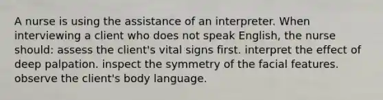 A nurse is using the assistance of an interpreter. When interviewing a client who does not speak English, the nurse should: assess the client's vital signs first. interpret the effect of deep palpation. inspect the symmetry of the facial features. observe the client's body language.