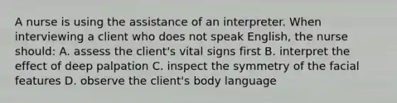 A nurse is using the assistance of an interpreter. When interviewing a client who does not speak English, the nurse should: A. assess the client's vital signs first B. interpret the effect of deep palpation C. inspect the symmetry of the facial features D. observe the client's body language