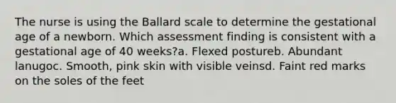 The nurse is using the Ballard scale to determine the gestational age of a newborn. Which assessment finding is consistent with a gestational age of 40 weeks?a. Flexed postureb. Abundant lanugoc. Smooth, pink skin with visible veinsd. Faint red marks on the soles of the feet