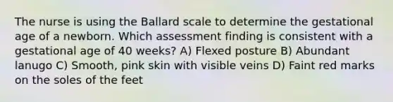 The nurse is using the Ballard scale to determine the gestational age of a newborn. Which assessment finding is consistent with a gestational age of 40 weeks? A) Flexed posture B) Abundant lanugo C) Smooth, pink skin with visible veins D) Faint red marks on the soles of the feet