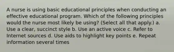 A nurse is using basic educational principles when conducting an effective educational program. Which of the following principles would the nurse most likely be using? (Select all that apply.) a. Use a clear, succinct style b. Use an active voice c. Refer to Internet sources d. Use aids to highlight key points e. Repeat information several times