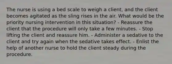 The nurse is using a bed scale to weigh a client, and the client becomes agitated as the sling rises in the air. What would be the priority nursing intervention in this situation? - Reassure the client that the procedure will only take a few minutes. - Stop lifting the client and reassure him. - Administer a sedative to the client and try again when the sedative takes effect. - Enlist the help of another nurse to hold the client steady during the procedure.