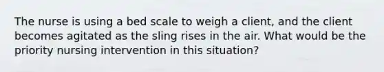 The nurse is using a bed scale to weigh a client, and the client becomes agitated as the sling rises in the air. What would be the priority nursing intervention in this situation?