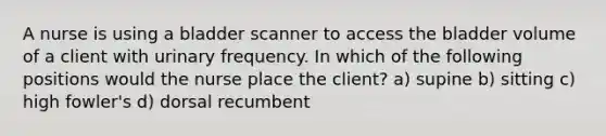 A nurse is using a bladder scanner to access the bladder volume of a client with urinary frequency. In which of the following positions would the nurse place the client? a) supine b) sitting c) high fowler's d) dorsal recumbent