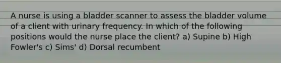 A nurse is using a bladder scanner to assess the bladder volume of a client with urinary frequency. In which of the following positions would the nurse place the client? a) Supine b) High Fowler's c) Sims' d) Dorsal recumbent