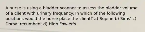 A nurse is using a bladder scanner to assess the bladder volume of a client with urinary frequency. In which of the following positions would the nurse place the client? a) Supine b) Sims' c) Dorsal recumbent d) High Fowler's