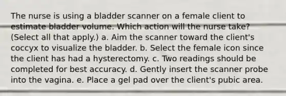 The nurse is using a bladder scanner on a female client to estimate bladder volume. Which action will the nurse take? (Select all that apply.) a. Aim the scanner toward the client's coccyx to visualize the bladder. b. Select the female icon since the client has had a hysterectomy. c. Two readings should be completed for best accuracy. d. Gently insert the scanner probe into the vagina. e. Place a gel pad over the client's pubic area.