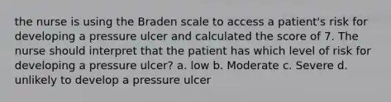 the nurse is using the Braden scale to access a patient's risk for developing a pressure ulcer and calculated the score of 7. The nurse should interpret that the patient has which level of risk for developing a pressure ulcer? a. low b. Moderate c. Severe d. unlikely to develop a pressure ulcer