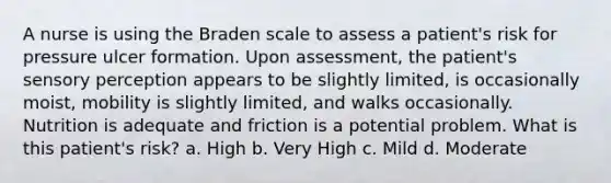 A nurse is using the Braden scale to assess a patient's risk for pressure ulcer formation. Upon assessment, the patient's sensory perception appears to be slightly limited, is occasionally moist, mobility is slightly limited, and walks occasionally. Nutrition is adequate and friction is a potential problem. What is this patient's risk? a. High b. Very High c. Mild d. Moderate