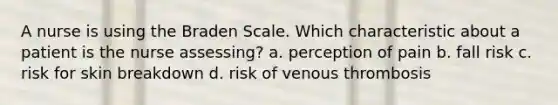 A nurse is using the Braden Scale. Which characteristic about a patient is the nurse assessing? a. perception of pain b. fall risk c. risk for skin breakdown d. risk of venous thrombosis