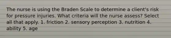 The nurse is using the Braden Scale to determine a client's risk for pressure injuries. What criteria will the nurse assess? Select all that apply. 1. friction 2. sensory perception 3. nutrition 4. ability 5. age