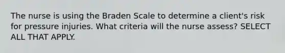 The nurse is using the Braden Scale to determine a client's risk for pressure injuries. What criteria will the nurse assess? SELECT ALL THAT APPLY.