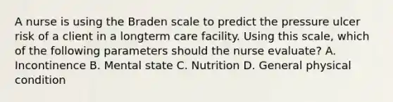 A nurse is using the Braden scale to predict the pressure ulcer risk of a client in a longterm care facility. Using this scale, which of the following parameters should the nurse evaluate? A. Incontinence B. Mental state C. Nutrition D. General physical condition