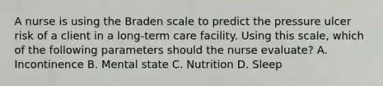 A nurse is using the Braden scale to predict the pressure ulcer risk of a client in a long-term care facility. Using this scale, which of the following parameters should the nurse evaluate? A. Incontinence B. Mental state C. Nutrition D. Sleep