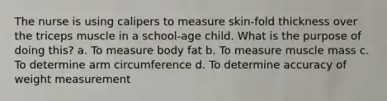 The nurse is using calipers to measure skin-fold thickness over the triceps muscle in a school-age child. What is the purpose of doing this? a. To measure body fat b. To measure muscle mass c. To determine arm circumference d. To determine accuracy of weight measurement