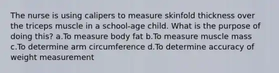 The nurse is using calipers to measure skinfold thickness over the triceps muscle in a school-age child. What is the purpose of doing this? a.To measure body fat b.To measure muscle mass c.To determine arm circumference d.To determine accuracy of weight measurement