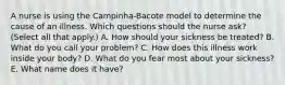 A nurse is using the Campinha-Bacote model to determine the cause of an illness. Which questions should the nurse ask? (Select all that apply.) A. How should your sickness be treated? B. What do you call your problem? C. How does this illness work inside your body? D. What do you fear most about your sickness? E. What name does it have?