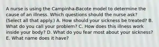 A nurse is using the Campinha-Bacote model to determine the cause of an illness. Which questions should the nurse ask? (Select all that apply.) A. How should your sickness be treated? B. What do you call your problem? C. How does this illness work inside your body? D. What do you fear most about your sickness? E. What name does it have?