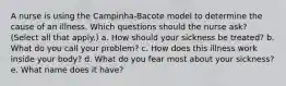 A nurse is using the Campinha-Bacote model to determine the cause of an illness. Which questions should the nurse ask? (Select all that apply.) a. How should your sickness be treated? b. What do you call your problem? c. How does this illness work inside your body? d. What do you fear most about your sickness? e. What name does it have?