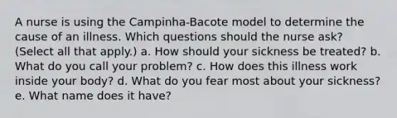 A nurse is using the Campinha-Bacote model to determine the cause of an illness. Which questions should the nurse ask? (Select all that apply.) a. How should your sickness be treated? b. What do you call your problem? c. How does this illness work inside your body? d. What do you fear most about your sickness? e. What name does it have?