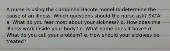 A nurse is using the Campinha-Bacote model to determine the cause of an illness. Which questions should the nurse ask? SATA: a. What do you fear most about your sickness? b. How does this illness work inside your body? c. What name does it have? d. What do you call your problem? e. How should your sickness be treated?