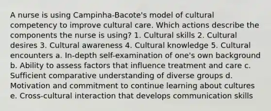 A nurse is using Campinha-Bacote's model of cultural competency to improve cultural care. Which actions describe the components the nurse is using? 1. Cultural skills 2. Cultural desires 3. Cultural awareness 4. Cultural knowledge 5. Cultural encounters a. In-depth self-examination of one's own background b. Ability to assess factors that influence treatment and care c. Sufficient comparative understanding of diverse groups d. Motivation and commitment to continue learning about cultures e. Cross-cultural interaction that develops communication skills