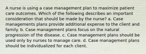 A nurse is using a case management plan to maximize patient care outcomes. Which of the following describes an important consideration that should be made by the nurse? a. Case managements plans provide additional expense to the client and family. b. Case management plans focus on the natural progression of the disease. c. Case management plans should be used only by nurses to manage care. d. Case management plans should be individualized for each client.