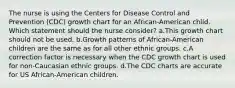 The nurse is using the Centers for Disease Control and Prevention (CDC) growth chart for an African-American child. Which statement should the nurse consider? a.This growth chart should not be used. b.Growth patterns of African-American children are the same as for all other ethnic groups. c.A correction factor is necessary when the CDC growth chart is used for non-Caucasian ethnic groups. d.The CDC charts are accurate for US African-American children.