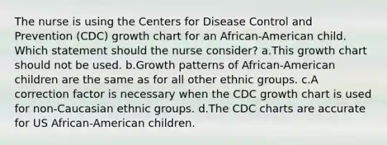 The nurse is using the Centers for Disease Control and Prevention (CDC) growth chart for an African-American child. Which statement should the nurse consider? a.This growth chart should not be used. b.Growth patterns of African-American children are the same as for all other ethnic groups. c.A correction factor is necessary when the CDC growth chart is used for non-Caucasian ethnic groups. d.The CDC charts are accurate for US African-American children.