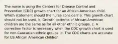 The nurse is using the Centers for Disease Control and Prevention (CDC) growth chart for an African-American child. Which statement should the nurse consider? a. This growth chart should not be used. b. Growth patterns of African-American children are the same as for all other ethnic groups. c. A correction factor is necessary when the CDC growth chart is used for non-Caucasian ethnic groups. d. The CDC charts are accurate for US African American children.