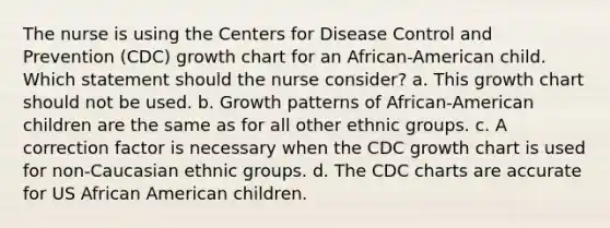 The nurse is using the Centers for Disease Control and Prevention (CDC) growth chart for an African-American child. Which statement should the nurse consider? a. This growth chart should not be used. b. Growth patterns of African-American children are the same as for all other ethnic groups. c. A correction factor is necessary when the CDC growth chart is used for non-Caucasian ethnic groups. d. The CDC charts are accurate for US African American children.