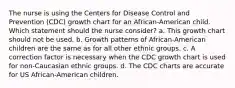 The nurse is using the Centers for Disease Control and Prevention (CDC) growth chart for an African-American child. Which statement should the nurse consider? a. This growth chart should not be used. b. Growth patterns of African-American children are the same as for all other ethnic groups. c. A correction factor is necessary when the CDC growth chart is used for non-Caucasian ethnic groups. d. The CDC charts are accurate for US African-American children.